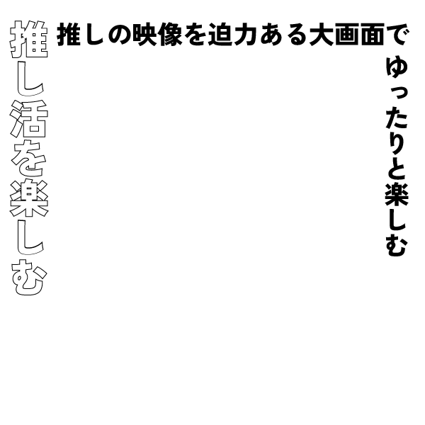 推し活を楽しむ　推しの映像を迫力ある大画面でゆったりと楽しむ